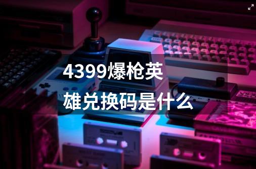 4399爆枪英雄兑换码是什么-第1张-游戏信息-龙启网