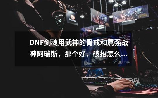 DNF剑魂用武神的骨戒和属强战神阿瑞斯，那个好，破招怎么算伤害，求解释谢谢了，大神帮忙啊-第1张-游戏信息-龙启网