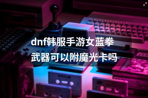 dnf韩服手游女蓝拳武器可以附魔光卡吗-第1张-游戏信息-龙启网