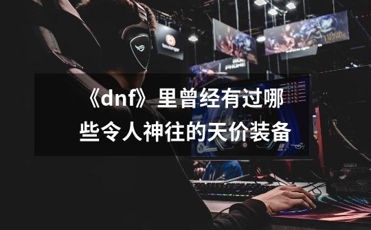 《dnf》里曾经有过哪些令人神往的天价装备-第1张-游戏信息-龙启网