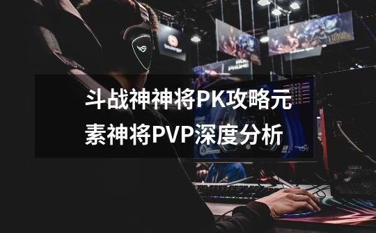 斗战神神将PK攻略元素神将PVP深度分析-第1张-游戏信息-龙启网