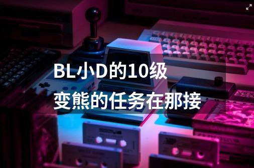 BL小D的10级变熊的任务在那接-第1张-游戏信息-龙启网