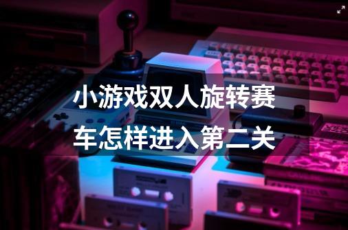 小游戏双人旋转赛车怎样进入第二关-第1张-游戏信息-龙启网