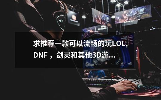 求推荐一款可以流畅的玩LOL,DNF ，剑灵和其他3D游戏的本子（剑灵可以加条子）-第1张-游戏信息-龙启网