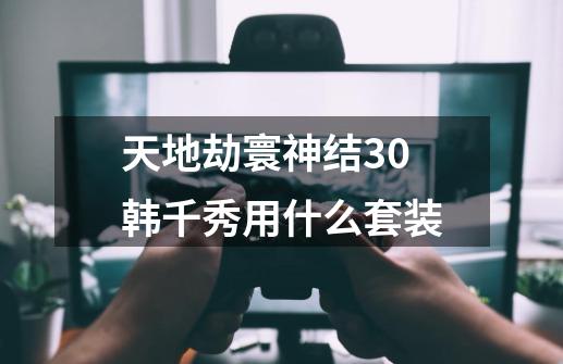 天地劫寰神结3.0韩千秀用什么套装-第1张-游戏信息-龙启网