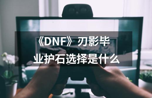 《DNF》刃影毕业护石选择是什么-第1张-游戏信息-龙启网