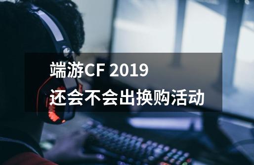 端游CF 2019还会不会出换购活动-第1张-游戏信息-龙启网