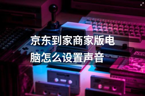 京东到家商家版电脑怎么设置声音-第1张-游戏信息-龙启网