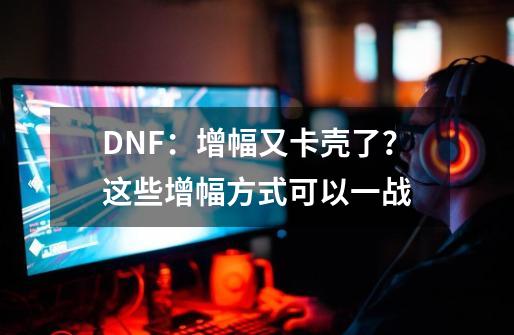 DNF：增幅又卡壳了？这些增幅方式可以一战-第1张-游戏信息-龙启网