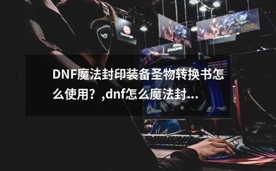 DNF魔法封印装备圣物转换书怎么使用？,dnf怎么魔法封印装备-第1张-游戏信息-龙启网