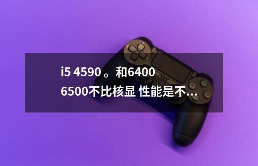 i5 4590 。和6400 6500不比核显 性能是不是差不多的-第1张-游戏信息-龙启网