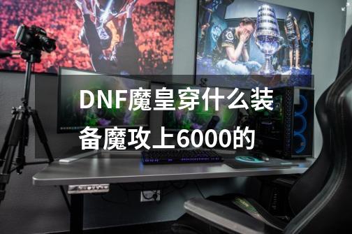 DNF魔皇穿什么装备魔攻上6000的-第1张-游戏信息-龙启网