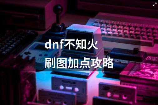 dnf不知火刷图加点攻略-第1张-游戏信息-龙启网