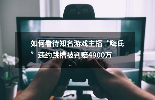 如何看待知名游戏主播“嗨氏”违约跳槽被判赔4900万-第1张-游戏信息-龙启网