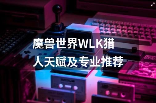 魔兽世界WLK猎人天赋及专业推荐-第1张-游戏信息-龙启网