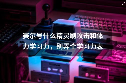 赛尔号什么精灵刷攻击和体力学习力，别弄个学习力表-第1张-游戏信息-龙启网