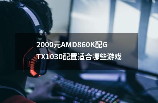 2000元AMD860K配GTX1030配置适合哪些游戏-第1张-游戏信息-龙启网