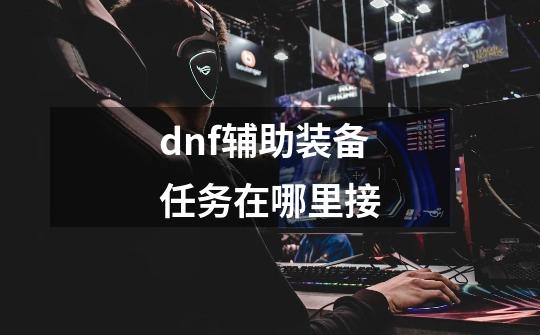 dnf辅助装备任务在哪里接-第1张-游戏信息-龙启网