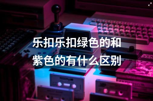 乐扣乐扣绿色的和紫色的有什么区别-第1张-游戏信息-龙启网