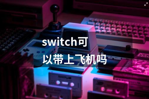 switch可以带上飞机吗-第1张-游戏信息-龙启网