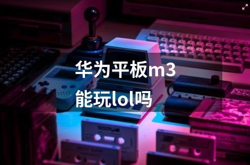 华为平板m3能玩lol吗-第1张-游戏信息-龙启网