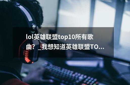 lol英雄联盟top10所有歌曲？_我想知道英雄联盟TOP10系列的背景音乐-第1张-游戏信息-龙启网