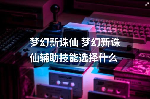 梦幻新诛仙 梦幻新诛仙辅助技能选择什么-第1张-游戏信息-龙启网