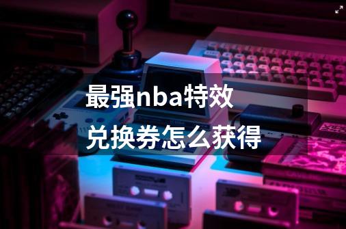 最强nba特效兑换券怎么获得-第1张-游戏信息-龙启网