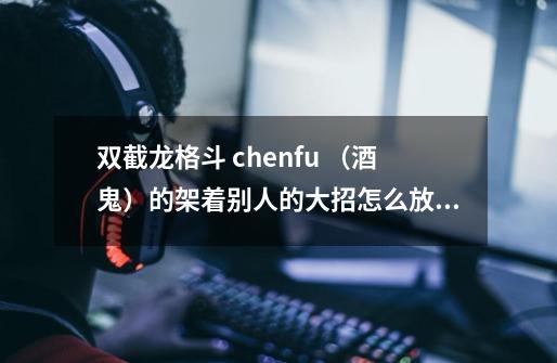 双截龙格斗 chenfu （酒鬼）的架着别人的大招怎么放的-第1张-游戏信息-龙启网