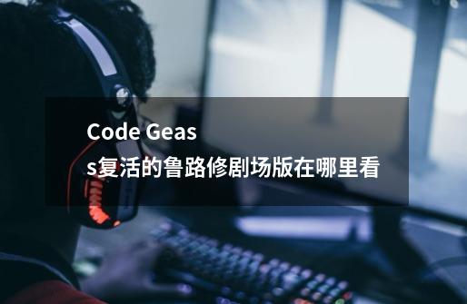 Code Geass复活的鲁路修剧场版在哪里看-第1张-游戏信息-龙启网