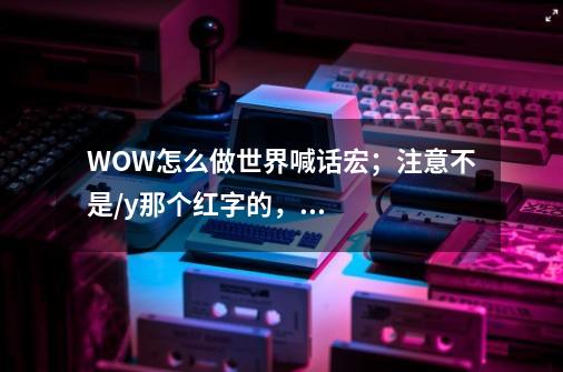 WOW怎么做世界喊话宏；注意不是/y那个红字的，我是要现在世界喊话，就是上马就喊一句会在世界频道出现的。-第1张-游戏信息-龙启网