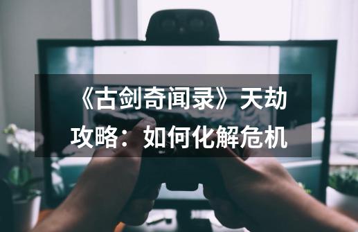 《古剑奇闻录》天劫攻略：如何化解危机-第1张-游戏信息-龙启网