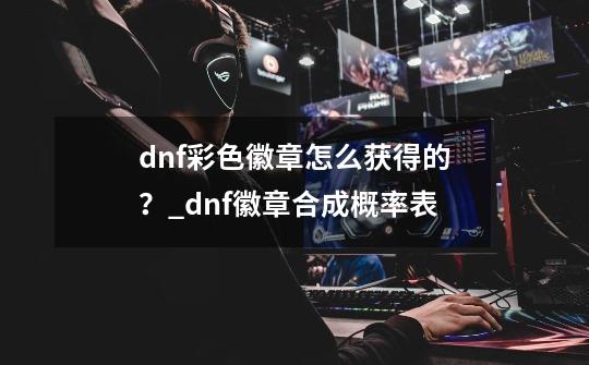 dnf彩色徽章怎么获得的？_dnf徽章合成概率表-第1张-游戏信息-龙启网