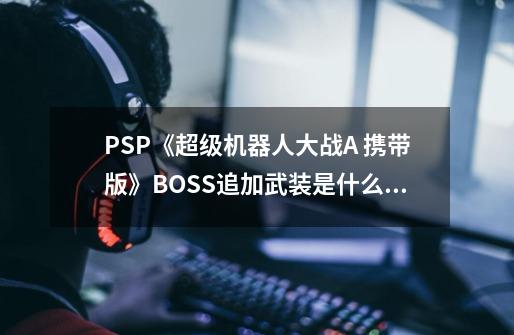 PSP《超级机器人大战A 携带版》BOSS追加武装是什么意思-第1张-游戏信息-龙启网