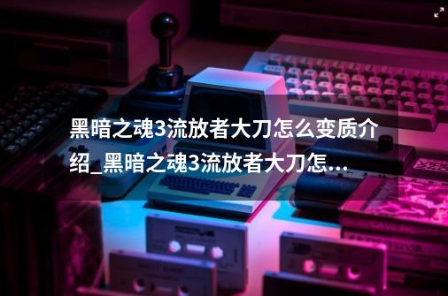 黑暗之魂3流放者大刀怎么变质介绍_黑暗之魂3流放者大刀怎么变质是什么-第1张-游戏信息-龙启网