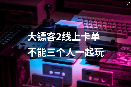 大镖客2线上卡单不能三个人一起玩-第1张-游戏信息-龙启网