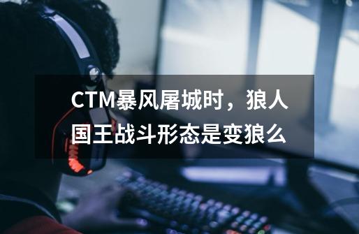 CTM暴风屠城时，狼人国王战斗形态是变狼么-第1张-游戏信息-龙启网