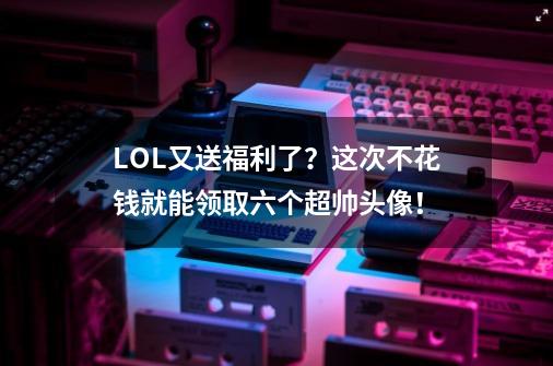 LOL又送福利了？这次不花钱就能领取六个超帅头像！-第1张-游戏信息-龙启网