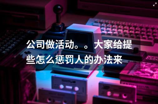 公司做活动。。大家给提些怎么惩罚人的办法来-第1张-游戏信息-龙启网