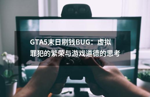 GTA5末日刷钱BUG：虚拟罪犯的繁荣与游戏道德的思考-第1张-游戏信息-龙启网