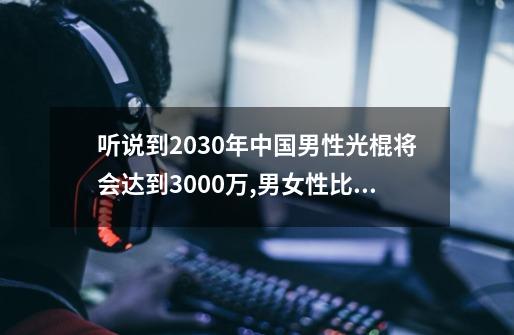 听说到2030年中国男性光棍将会达到3000万,男女性比例失衡,每年有几十万...-第1张-游戏信息-龙启网