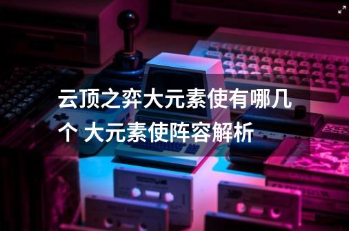 云顶之弈大元素使有哪几个 大元素使阵容解析-第1张-游戏信息-龙启网