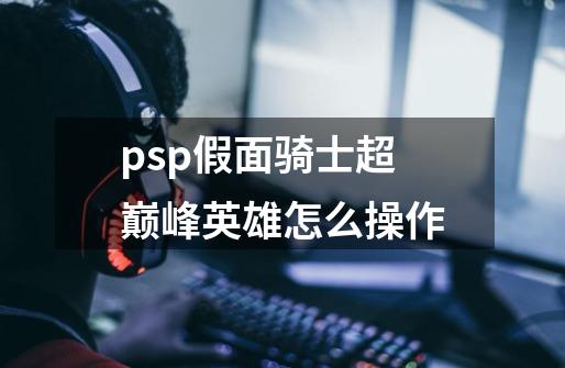 psp假面骑士超巅峰英雄怎么操作-第1张-游戏信息-龙启网