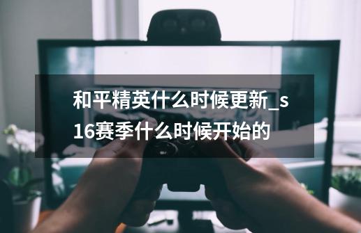 和平精英什么时候更新_s16赛季什么时候开始的-第1张-游戏信息-龙启网