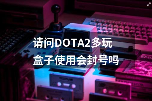 请问DOTA2多玩盒子使用会封号吗-第1张-游戏信息-龙启网