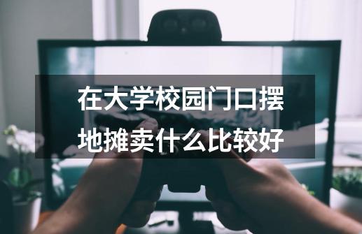 在大学校园门口摆地摊卖什么比较好-第1张-游戏信息-龙启网