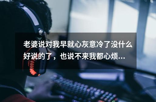 老婆说对我早就心灰意冷了没什么好说的了，也说不来我都心烦死了-第1张-游戏信息-龙启网