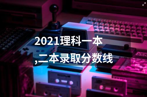 2021理科一本,二本录取分数线-第1张-游戏信息-龙启网