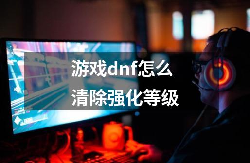 游戏dnf怎么清除强化等级-第1张-游戏信息-龙启网