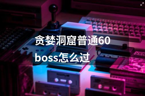 贪婪洞窟普通60boss怎么过-第1张-游戏信息-龙启网